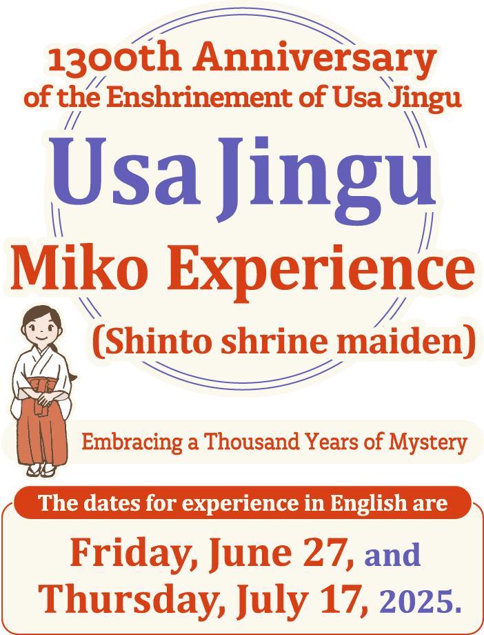 Embracing a Thousand Years of Mystery 1300th Anniversary of the Enshrinement of Usa Jingu Usa Jingu Miko Experience (Shinto shrine maiden) The dates for experience in English are Friday, June 27, and Thursday, July 17, 2025.